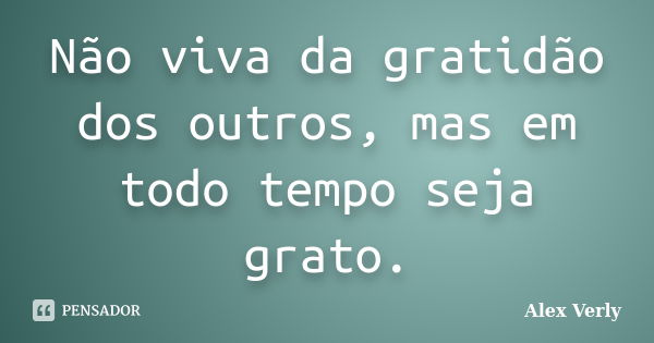 Não viva da gratidão dos outros, mas em todo tempo seja grato.... Frase de Alex Verly.