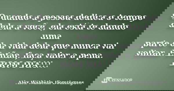 Quando a pessoa dedica o tempo dela a você, ela está te dando uma parte da vida dela que nunca vai voltar. Então, faça valer a pena. BOM DIA!!!... Frase de Alex Waldelm Domingues.
