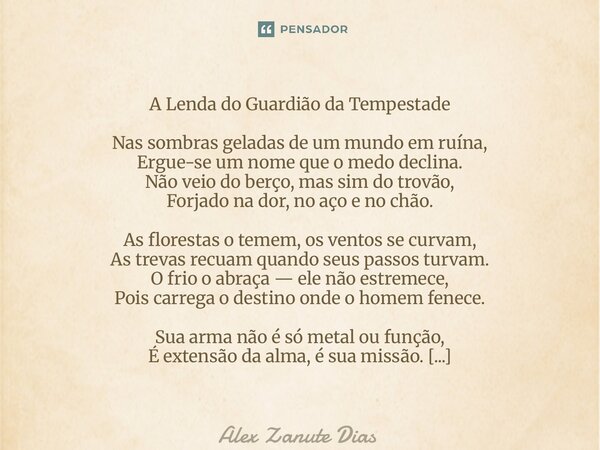A Lenda do Guardião da Tempestade Nas sombras geladas de um mundo em ruína, Ergue-se um nome que o medo declina. Não veio do berço, mas sim do trovão, Forjado ... Frase de Alex Zanute Dias.