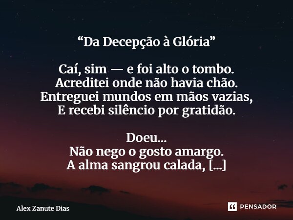 ⁠“Da Decepção à Glória” Caí, sim — e foi alto o tombo. Acreditei onde não havia chão. Entreguei mundos em mãos vazias, E recebi silêncio por gratidão. Doeu… Não... Frase de Alex Zanute Dias.