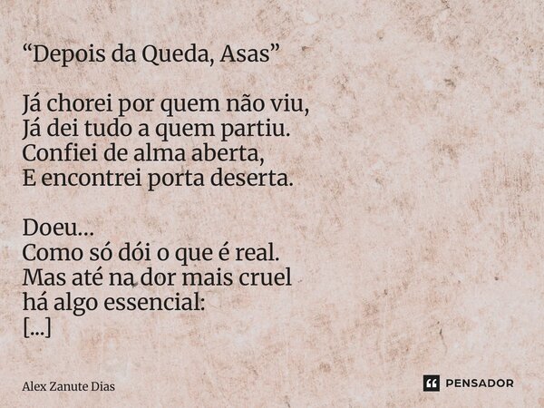 “Depois da Queda, Asas” Já chorei por quem não viu, Já dei tudo a quem partiu. Confiei de alma aberta, E encontrei porta deserta. Doeu… Como só dói o que é rea... Frase de Alex Zanute Dias.