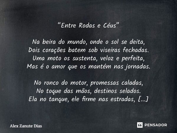 “Entre Rodas e Céus” Na beira do mundo, onde o sol se deita, Dois corações batem sob viseiras fechadas. Uma moto os sustenta, veloz e perfeita, Mas é o amor qu... Frase de Alex Zanute Dias.