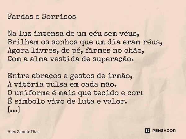 Fardas e Sorrisos Na luz intensa de um céu sem véus, Brilham os sonhos que um dia eram réus, Agora livres, de pé, firmes no chão, Com a alma vestida de superaç... Frase de Alex Zanute Dias.