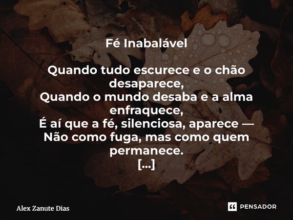 Fé Inabalável Quando tudo escurece e o chão desaparece, Quando o mundo desaba e a alma enfraquece, É aí que a fé, silenciosa, aparece — Não como fuga, mas como... Frase de Alex Zanute Dias.