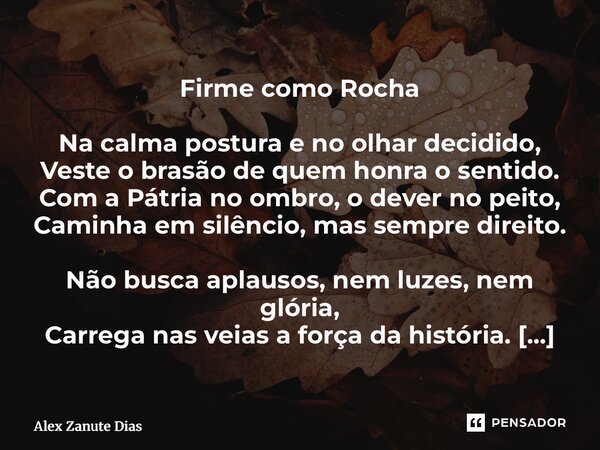 Firme como Rocha Na calma postura e no olhar decidido, Veste o brasão de quem honra o sentido. Com a Pátria no ombro, o dever no peito, Caminha em silêncio, ma... Frase de Alex Zanute Dias.