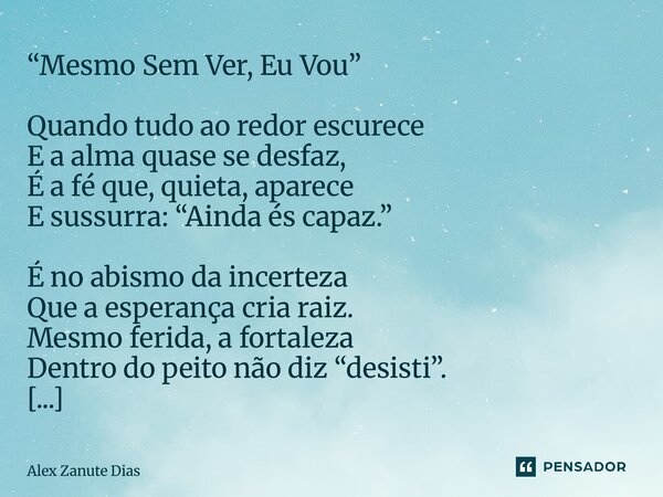 “Mesmo Sem Ver, Eu Vou” Quando tudo ao redor escurece E a alma quase se desfaz, É a fé que, quieta, aparece E sussurra: “Ainda és capaz.” É no abismo da incert... Frase de Alex Zanute Dias.