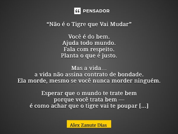 “Não é o Tigre que Vai Mudar” Você é do bem. Ajuda todo mundo. Fala com respeito. Planta o que é justo. Mas a vida… a vida não assina contrato de bondade. Ela ... Frase de Alex Zanute Dias.