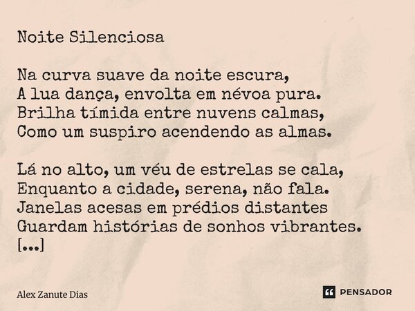 Noite Silenciosa Na curva suave da noite escura, A lua dança, envolta em névoa pura. Brilha tímida entre nuvens calmas, Como um suspiro acendendo as almas. Lá ... Frase de Alex Zanute Dias.
