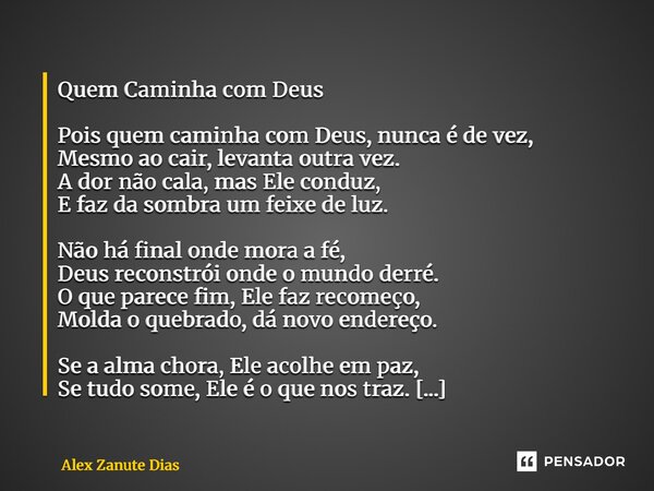 Quem Caminha com Deus Pois quem caminha com Deus, nunca é de vez, Mesmo ao cair, levanta outra vez. A dor não cala, mas Ele conduz, E faz da sombra um feixe de ... Frase de Alex Zanute Dias.