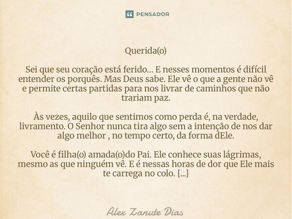 Querida(o) Sei que seu coração está ferido… E nesses momentos é difícil entender os porquês. Mas Deus sabe. Ele vê o que a gente não vê e permite certas partida... Frase de Alex Zanute Dias.