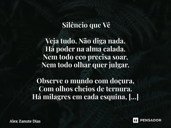  Silêncio que Vê Veja tudo. Não diga nada. Há poder na alma calada. Nem todo eco precisa soar, Nem todo olhar quer julgar. Observe o mundo com doçura, Com olho... Frase de Alex Zanute Dias.