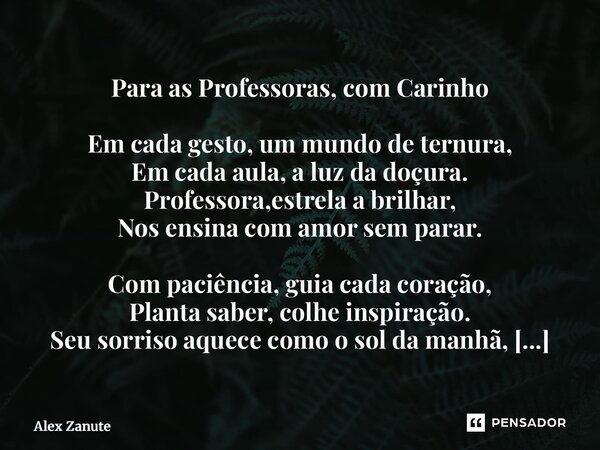 Para as Professoras, com Carinho Em cada gesto, um mundo de ternura, Em cada aula, a luz da doçura. Professora,estrela a brilhar, Nos ensina com amor sem parar... Frase de Alex Zanute.