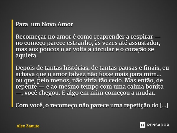 Para um Novo Amor Recomeçar no amor é como reaprender a respirar — no começo parece estranho, às vezes até assustador, mas aos poucos o ar volta a circular e o... Frase de Alex Zanute.