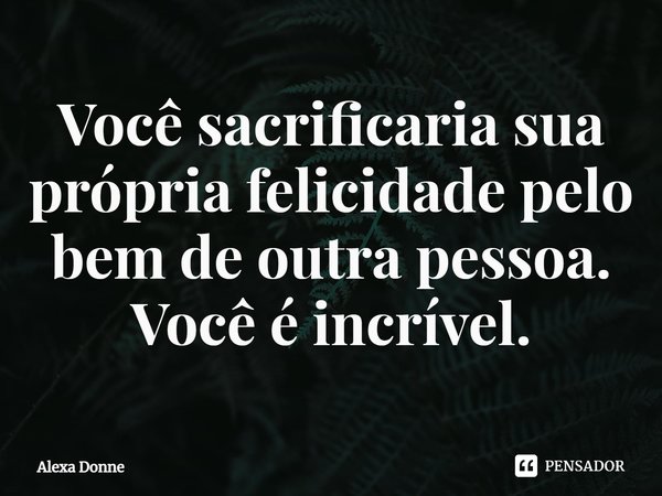 Você sacrificaria sua própria felicidade pelo bem de outra pessoa. Você é incrível.... Frase de Alexa Donne.