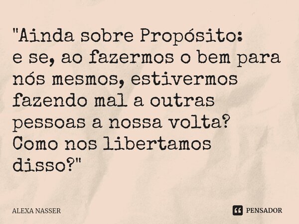 ⁠"Ainda sobre Propósito: e se, ao fazermos o bem para nós mesmos, estivermos fazendo mal a outras pessoas a nossa volta? Como nos libertamos disso?"... Frase de ALEXA NASSER.