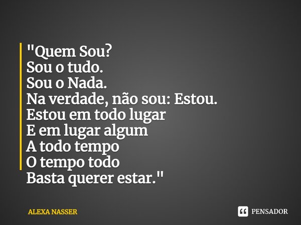 ⁠"Quem Sou? Sou o tudo. Sou o Nada. Na verdade, não sou: Estou. Estou em todo lugar E em lugar algum A todo tempo O tempo todo Basta querer estar."... Frase de ALEXA NASSER.