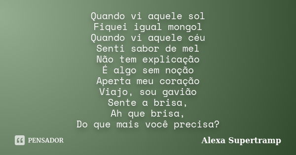 Quando vi aquele sol Fiquei igual mongol Quando vi aquele céu Senti sabor de mel Não tem explicação É algo sem noção Aperta meu coração Viajo, sou gavião Sente ... Frase de Alexa Supertramp.