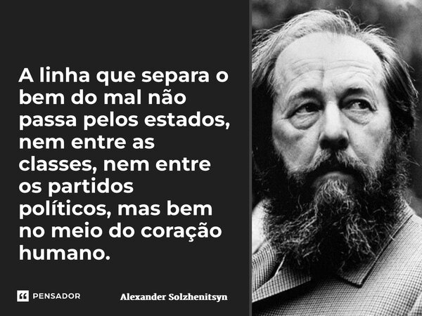 A linha que separa o bem do mal não passa pelos estados, nem entre as classes, nem entre os partidos políticos, mas bem no meio do coração humano.... Frase de Alexander Solzhenitsyn.