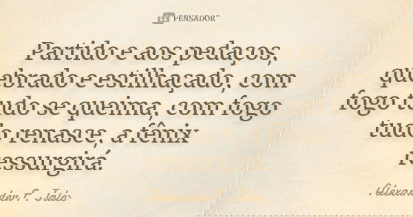 Partido e aos pedaços, quebrado e estilhaçado, com fogo tudo se queima, com fogo tudo renasce, a fênix ressurgirá.... Frase de Alexander F. Jales.