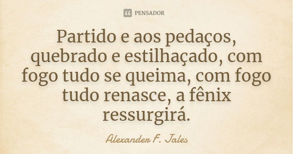 Partido e aos pedaços, quebrado e estilhaçado, com fogo tudo se queima, com fogo tudo renasce, a fênix ressurgirá.... Frase de Alexander F. Jales.