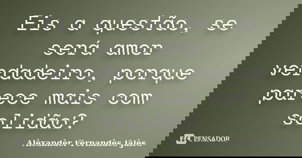 Eis a questão, se será amor verdadeiro, porque parece mais com solidão?... Frase de Alexander Fernandes Jales.