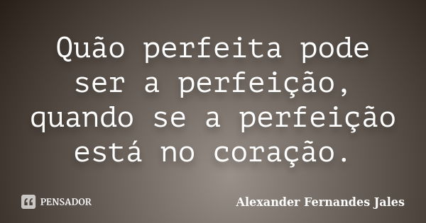 Quão perfeita pode ser a perfeição, quando se a perfeição está no coração.... Frase de Alexander Fernandes Jales.