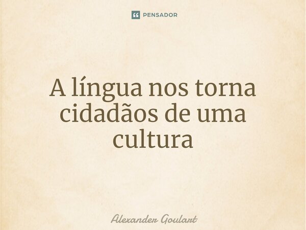 ⁠A língua nos torna cidadãos de uma cultura... Frase de Alexander Goulart.