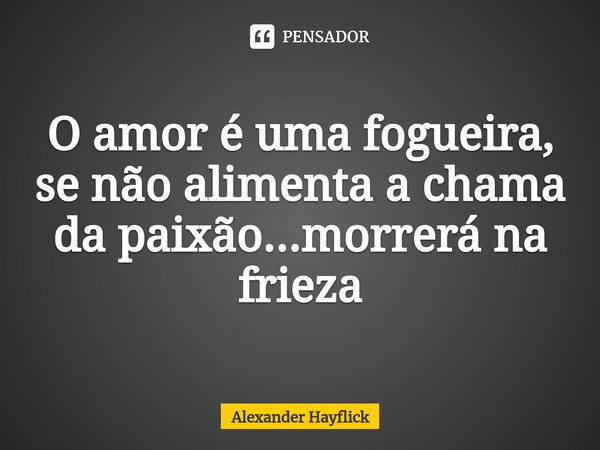 ⁠O amor é uma fogueira, se não alimenta a chama da paixão...morrerá na frieza... Frase de Alexander Hayflick.