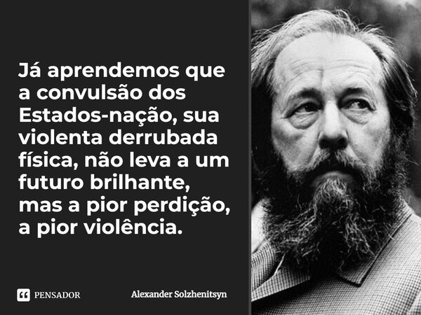 ⁠Já aprendemos que a convulsão dos Estados-nação, sua violenta derrubada física, não leva a um futuro brilhante, mas a pior perdição, a pior violência.... Frase de Alexander Solzhenitsyn.