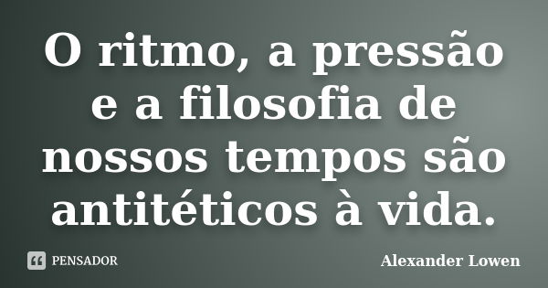 O ritmo, a pressão e a filosofia de nossos tempos são antitéticos à vida.... Frase de Alexander Lowen.