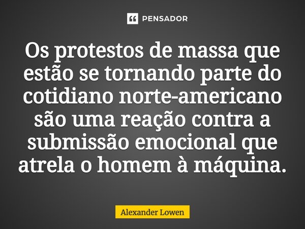 ⁠Os protestos de massa que estão se tornando parte do cotidiano norte-americano são uma reação contra a submissão emocional que atrela o homem à máquina.... Frase de Alexander Lowen.