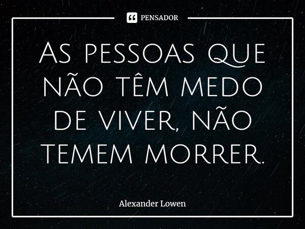 ⁠As pessoas que não têm medo de viver, não temem morrer.... Frase de Alexander Lowen.