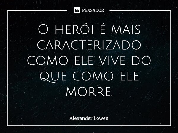 ⁠O herói é mais caracterizado como ele vive do que como ele morre.... Frase de Alexander Lowen.