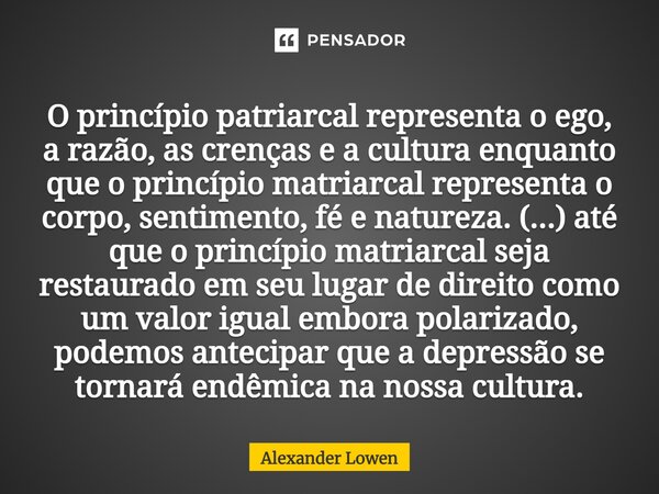 ⁠⁠O princípio patriarcal representa o ego, a razão, as crenças e a cultura enquanto que o princípio matriarcal representa o corpo, sentimento, fé e natureza. (.... Frase de Alexander Lowen.