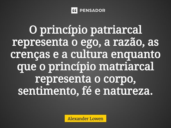 ⁠O princípio patriarcal representa o ego, a razão, as crenças e a cultura enquanto que o princípio matriarcal representa o corpo, sentimento, fé e natureza.... Frase de Alexander Lowen.