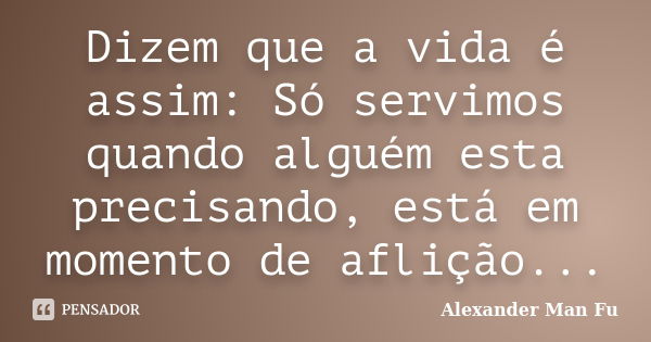 Dizem que a vida é assim: Só servimos quando alguém esta precisando, está em momento de aflição...... Frase de Alexander Man Fu.