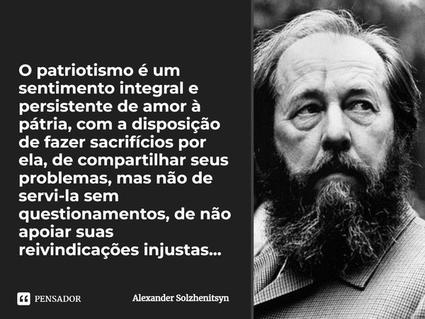 ⁠O patriotismo é um sentimento integral e persistente de amor à pátria, com a disposição de fazer sacrifícios por ela, de compartilhar seus problemas, mas não d... Frase de Alexander Solzhenitsyn.