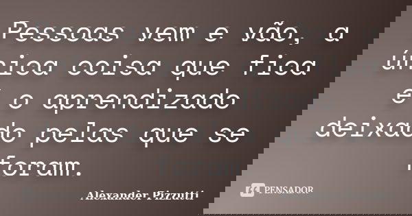 Pessoas vem e vão, a única coisa que fica é o aprendizado deixado pelas que se foram.... Frase de Alexander Pizzutti.