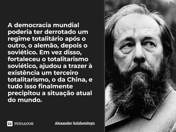 ⁠A democracia mundial poderia ter derrotado um regime totalitário após o outro, o alemão, depois o soviético. Em vez disso, fortaleceu o totalitarismo soviético... Frase de Alexander Solzhenitsyn.