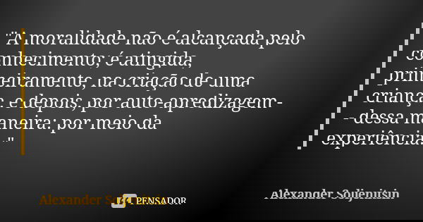 "A moralidade não é alcançada pelo conhecimento; é atingida, primeiramente, na criação de uma criança, e depois, por auto-apredizagem -- dessa maneira: por... Frase de Alexander Soljenítsin.
