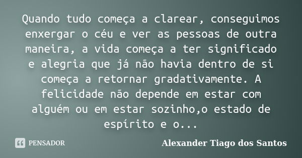 Quando tudo começa a clarear, conseguimos enxergar o céu e ver as pessoas de outra maneira, a vida começa a ter significado e alegria que já não havia dentro de... Frase de Alexander Tiago dos Santos.