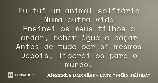 Eu fui um animal solitário Numa outra vida Ensinei os meus filhos a andar, beber água e caçar Antes de tudo por si mesmos Depois, liberei-os para o mundo.... Frase de Alexandra Barcellos - Livro 