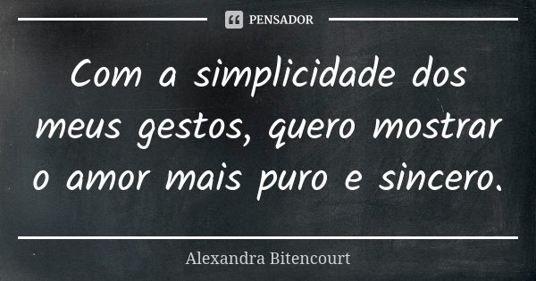 Com a simplicidade dos meus gestos, quero mostrar o amor mais puro e sincero.... Frase de Alexandra Bitencourt.