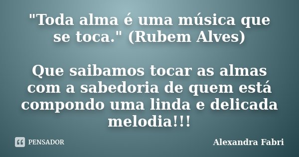 "Toda alma é uma música que se toca." (Rubem Alves) Que saibamos tocar as almas com a sabedoria de quem está compondo uma linda e delicada melodia!!!... Frase de Alexandra Fabri.
