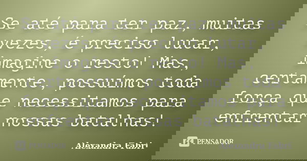 Se até para ter paz, muitas vezes, é preciso lutar, imagine o resto! Mas, certamente, possuímos toda força que necessitamos para enfrentar nossas batalhas!... Frase de Alexandra Fabri.