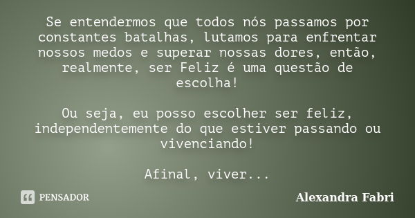 Se entendermos que todos nós passamos por constantes batalhas, lutamos para enfrentar nossos medos e superar nossas dores, então, realmente, ser Feliz é uma que... Frase de Alexandra Fabri.