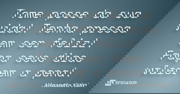 Tome posse da sua vida! Tenha pressa em ser feliz! Faça seus dias valerem a pena!... Frase de Alexandra Fabri.