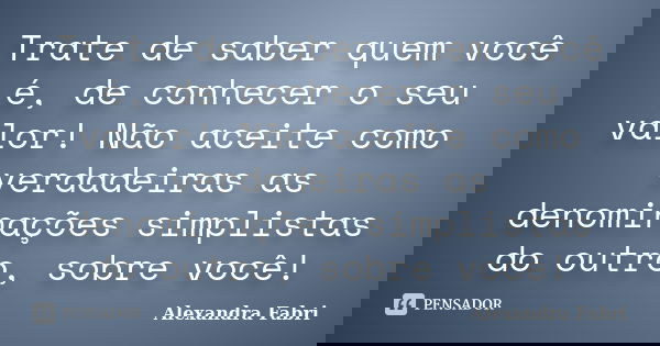 Trate de saber quem você é, de conhecer o seu valor! Não aceite como verdadeiras as denominações simplistas do outro, sobre você!... Frase de Alexandra Fabri.