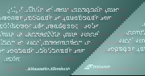 (…) Tolo é meu coração que mesmo pisado e quebrado em milhares de pedaços, ele continua a acredita que você vai voltar e vai preencher o espaço que estada falta... Frase de Alexandra florêncio.