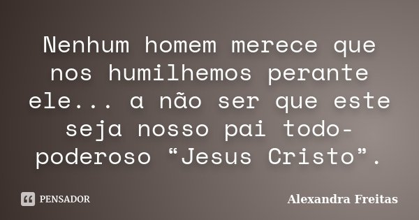 Nenhum homem merece que nos humilhemos perante ele... a não ser que este seja nosso pai todo-poderoso “Jesus Cristo”.... Frase de Alexandra Freitas.